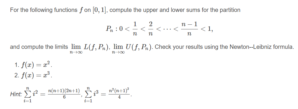 For the following functions f on [0, 1], compute the upper and lower sums for the partition
1
Pn :0 <
2
く……く
n – 1
< 1,
n
n
and compute the limits lim L(f, Pn), lim U(f, Pn). Check your results using the Newton--Leibniz formula.
n00
n00
1. f(x) = x2.
2. f(x)= x³.
n
n(n+1)(2n+1)
n² (n+1)²
Hint: i?
6
4
i=1
i=1
