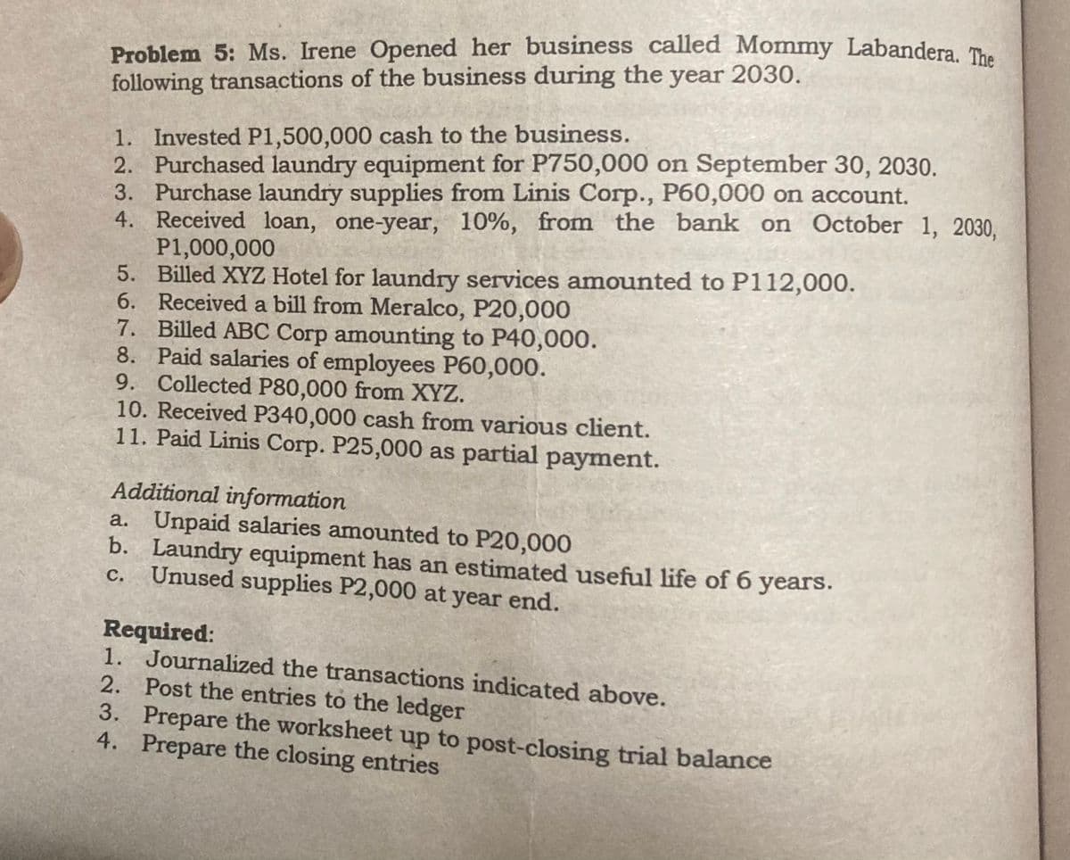 Problem 5: Ms. Irene Opened her business called Mommy Labandera. The
following transactions of the business during the year 2030.
1. Invested P1,500,000 cash to the business.
2. Purchased laundry equipment for P750,000 on September 30, 2030.
3. Purchase laundry supplies from Linis Corp., P60,000 on account.
4.
Received loan, one-year, 10%, from the bank on October 1, 2030,
P1,000,000
5.
6.
Billed XYZ Hotel for laundry services amounted to P112,000.
Received a bill from Meralco, P20,000
7. Billed ABC Corp amounting to P40,000.
8.
Paid salaries of employees P60,000.
9. Collected P80,000 from XYZ.
10. Received P340,000 cash from various client.
11. Paid Linis Corp. P25,000 as partial payment.
Additional information
a. Unpaid salaries amounted to P20,000
b. Laundry equipment has an estimated useful life of 6 years.
Unused supplies P2,000 at year end.
C.
Required:
1. Journalized the transactions indicated above.
2.
3.
4.
Post the entries to the ledger
Prepare the worksheet up to post-closing trial balance
Prepare the closing entries