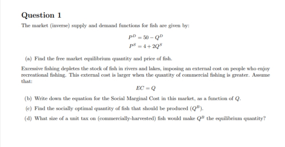 Question 1
The market (inverse) supply and demand functions for fish are given by:
pD = 50 – Q"
p$ = 4+ 2Q$
(a) Find the free market equilibrium quantity and price of fish.
Excessive fishing depletes the stock of fish in rivers and lakes, imposing an external cost on people who enjoy
recreational fishing. This external cost is larger when the quantity of commercial fishing is greater. Assume
that:
EC = Q
(b) Write down the equation for the Social Marginal Cost in this market, as a function of Q.
(c) Find the socially optimal quantity of fish that should be produced (QB).
(d) What size of a unit tax on (commercially-harvested) fish would make QB the equilibrium quantity?
