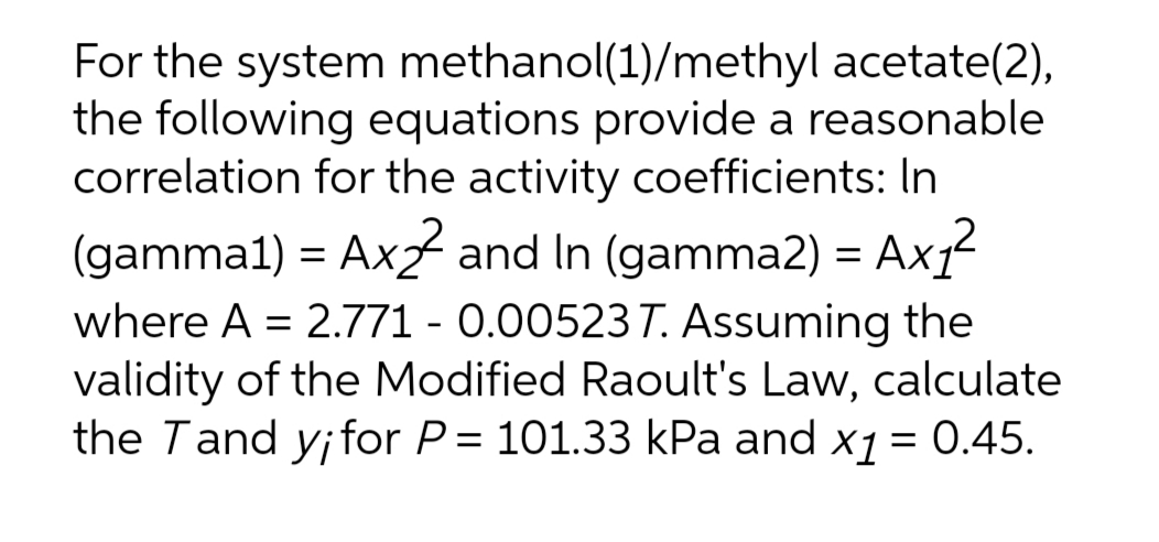 For the system methanol(1)/methyl acetate(2),
the following equations provide a reasonable
correlation for the activity coefficients: In
(gamma1) = Axz and In (gamma2) = Ax1
where A = 2.771 - 0.00523T. Assuming the
validity of the Modified Raoult's Law, calculate
the Tand y;for P= 101.33 kPa and x1 = 0.45.
