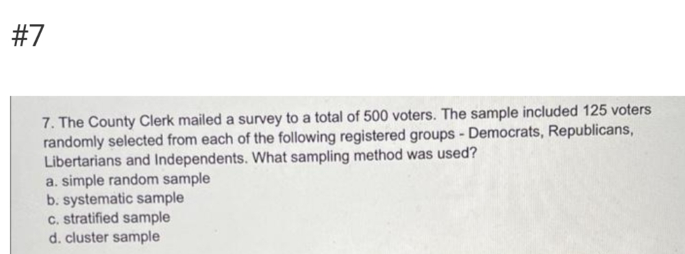 #7
7. The County Clerk mailed a survey to a total of 500 voters. The sample included 125 voters
randomly selected from each of the following registered groups - Democrats, Republicans,
Libertarians and Independents. What sampling method was used?
a. simple random sample
b. systematic sample
C. stratified sample
d. cluster sample
