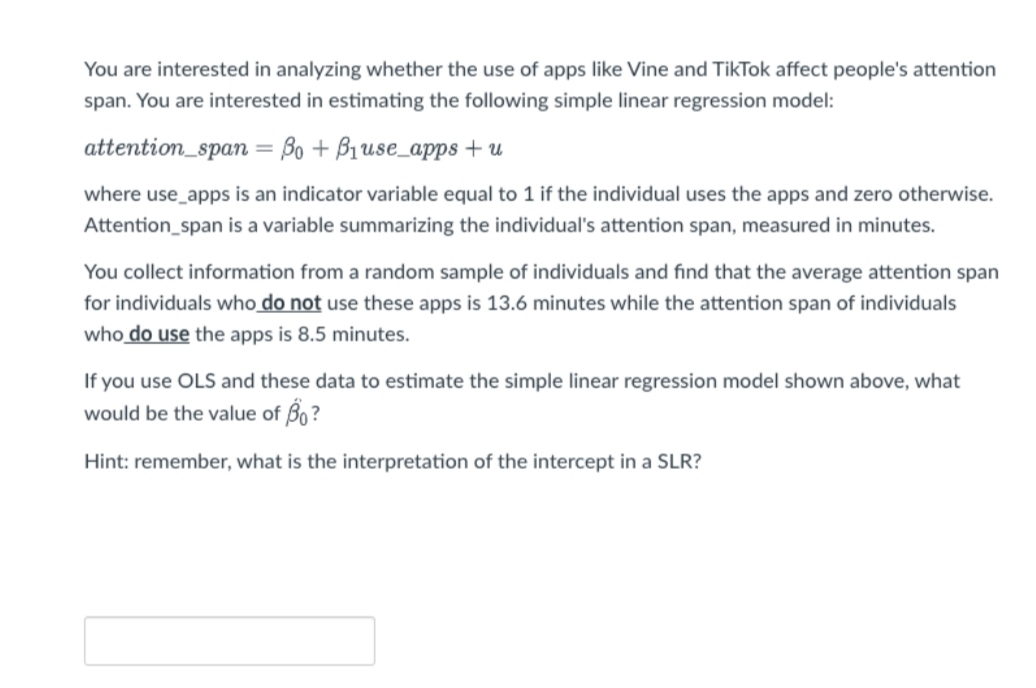 You are interested in analyzing whether the use of apps like Vine and TikTok affect people's attention
span. You are interested in estimating the following simple linear regression model:
attention_span = Bo + B1use_apps + u
where use_apps is an indicator variable equal to 1 if the individual uses the apps and zero otherwise.
Attention_span is a variable summarizing the individual's attention span, measured in minutes.
You collect information from a random sample of individuals and find that the average attention span
for individuals who do not use these apps is 13.6 minutes while the attention span of individuals
who do use the apps is 8.5 minutes.
If you use OLS and these data to estimate the simple linear regression model shown above, what
would be the value of Bo ?
Hint: remember, what is the
on of the intercept in a SLR?
