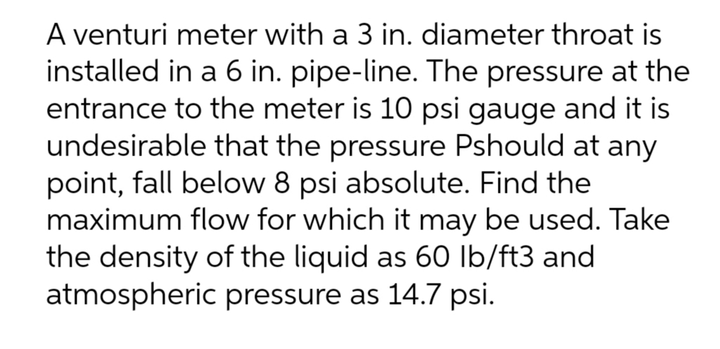 A venturi meter with a 3 in. diameter throat is
installed in a 6 in. pipe-line. The pressure at the
entrance to the meter is 10 psi gauge and it is
undesirable that the pressure Pshould at any
point, fall below 8 psi absolute. Find the
maximum flow for which it may be used. Take
the density of the liquid as 60 lb/ft3 and
atmospheric pressure as 14.7 psi.
