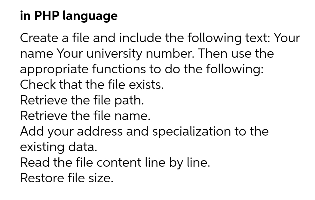 in PHP language
Create a file and include the following text: Your
name Your university number. Then use the
appropriate functions to do the following:
Check that the file exists.
Retrieve the file path.
Retrieve the file name.
Add your address and specialization to the
existing data.
Read the file content line by line.
Restore file size.
