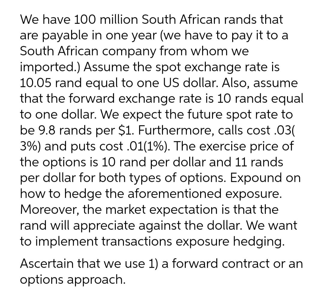We have 100 million South African rands that
are payable in one year (we have to pay it to a
South African company from whom we
imported.) Assume the spot exchange rate is
10.05 rand equal to one US dollar. Also, assume
that the forward exchange rate is 10 rands equal
to one dollar. We expect the future spot rate to
be 9.8 rands per $1. Furthermore, calls cost .03(
3%) and puts cost .01(1%). The exercise price of
the options is 10 rand per dollar and 11 rands
per dollar for both types of options. Expound on
how to hedge the aforementioned exposure.
Moreover, the market expectation is that the
rand will appreciate against the dollar. We want
to implement transactions exposure hedging.
Ascertain that we use 1) a forward contract or an
options approach.
