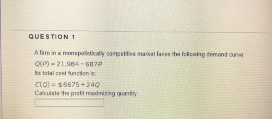 QUESTION 1
A firm in a monopolistically competitive market faces the following demand curve:
Q(P) = 21,984-687P
Its total cost function is:
C(Q) = $6675+24Q
Calculate the profit maximizing quantity
%3D
