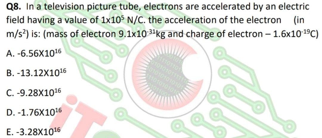 (in
Q8. In a television picture tube, electrons are accelerated by an electric
field having a value of 1x105 N/C. the acceleration of the electron
1001010
111101101
01010101111110
101010101010
11010101010
m/s?) is: (mass of electron 9.1x10 3ªkg and charge of electron – 1.6x10-19C)
A. -6.56X1016
101100
B. -13.12X1016
C. -9.28X1016
D. -1.76X1016
E. -3.28X1016
