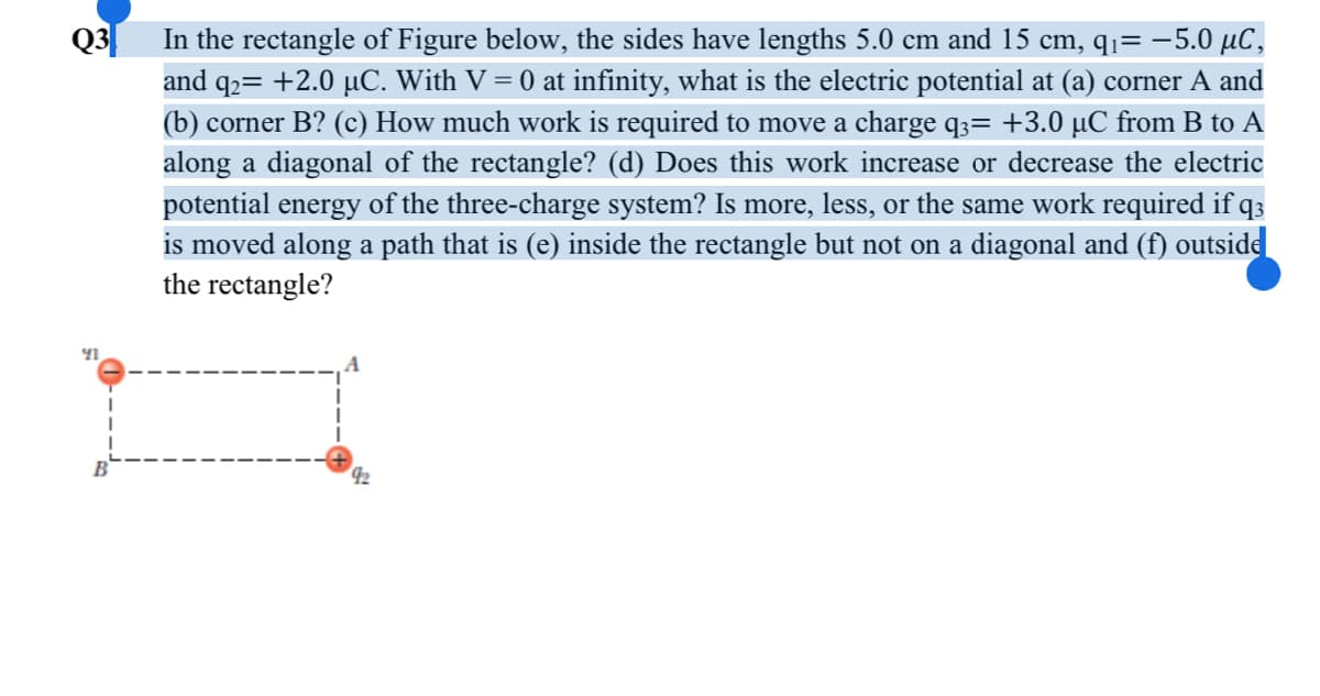 Q3|
In the rectangle of Figure below, the sides have lengths 5.0 cm and 15 cm, qq= -5.0 µC,
and q2= +2.0 µC. With V = 0 at infinity, what is the electric potential at (a) corner A and
(b) corner B? (c) How much work is required to move a charge q;= +3.0 µC from B to A
along a diagonal of the rectangle? (d) Does this work increase or decrease the electric
potential energy of the three-charge system? Is more, less, or the same work required if q3
is moved along a path that is (e) inside the rectangle but not on a diagonal and (ff) outside
the rectangle?
42
