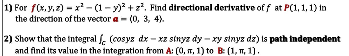 |1) For f(x, y,z) = x² – (1 – y)² + z?. Find directional derivative of f at P(1,1, 1) in
the direction of the vector a = (0, 3, 4).
2) Show that the integral ſ. (cosyz dx – xz sinyz dy – xy sinyz dz) is path independent
and find its value in the integration from A: (0, t, 1) to B: (1, TT, 1).
