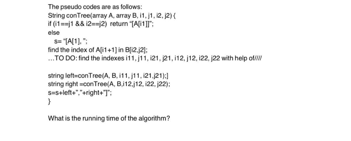 The pseudo codes are as follows:
String conTree(array A, array B, i1, j1, i2, j2) {
if (i1==j1 && i2==j2) return "[A[i1]]";
else
s= "[A[1], ";
find the index of A[i1+1] in B[i2,j2];
...TO DO: find the indexes i11, j11, i21, j21, 12, j12, i22, j22 with help of////
string left=conTree (A, B, i11, j11, i21,j21);]
string right =con Tree (A, B,i12,j12, 122, j22);
s=s+left+","+right+"]";
}
What is the running time of the algorithm?