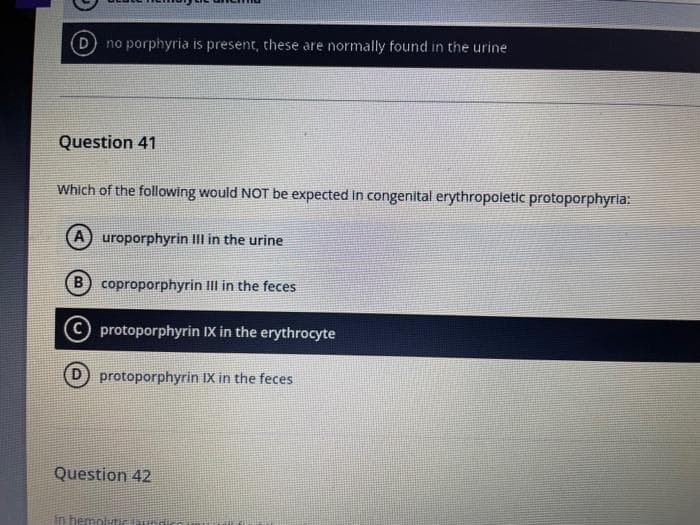 (D) no porphyria is present, these are normally found in the urine
Question 41
Which of the following would NOT be expected in congenital erythropoletic protoporphyria:
A) uroporphyrin III in the urine
B coproporphyrin III in the feces
C protoporphyrin IX in the erythrocyte
protoporphyrin IX in the feces
Question 42
in hemolytic laundice