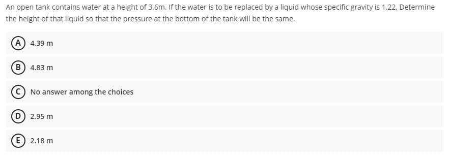 An open tank contains water at a height of 3.6m. If the water is to be replaced by a liquid whose specific gravity is 1.22, Determine
the height of that liquid so that the pressure at the bottom of the tank will be the same.
A 4.39 m
B 4.83 m
CNo answer among the choices
D 2.95 m
E) 2.18 m

