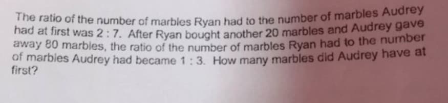 The ratio of the number of marbles Ryan had to the number of marbles Audrey
nad at first was 2:7. After Ryan bought another 20 marbles and Audrey gave
away 80 marbles, the ratio of the number of marbles Ryan had to the number
of marbies Audrey had became 1:3. How many marbles did Audrey have at
first?

