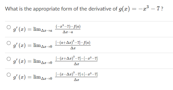 What is the appropriate form of the derivative of g(x) = -x3 – 7?
(-z*–7)–f(a)
g' (x)
limaz→a
Az-a
[-(a+Az)"–7]–f(a)
g' (x) = limaz→0
Az
g' (x) = lim^z0
[-(z+Az)*–7]-[-r²-7]
limaz-0
Az
g' (x) = limaz→0
[-(z-Az)°–7]+[-z²-7]
Az
