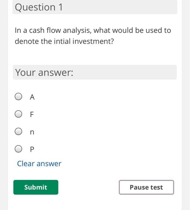 Question 1
In a cash flow analysis, what would be used to
denote the intial investment?
Your answer:
O A
O F
Clear answer
Submit
Pause test
