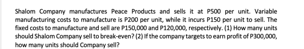 Shalom Company manufactures Peace Products and sells it at P500 per unit. Variable
manufacturing costs to manufacture is P200 per unit, while it incurs P150 per unit to sell. The
fixed costs to manufacture and sell are P150,000 and P120,000, respectively. (1) How many units
should Shalom Company sell to break-even? (2) If the company targets to earn profit of P300,000,
how many units should Company sell?