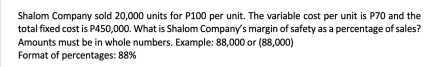 Shalom Company sold 20,000 units for P100 per unit. The variable cost per unit is P70 and the
total fixed cost is P450,000. What is Shalom Company's margin of safety as a percentage of sales?
Amounts must be in whole numbers. Example: 88,000 or (88,000)
Format of percentages: 88%