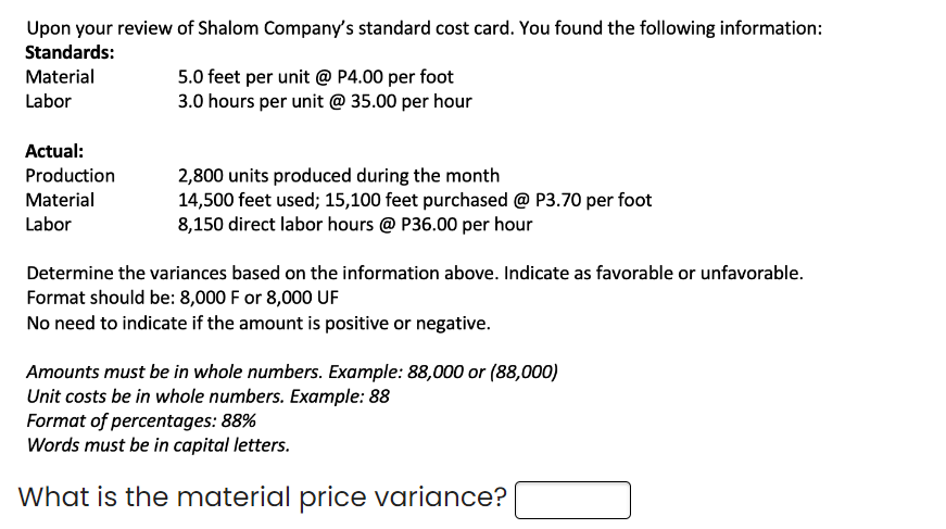 Upon your review of Shalom Company's standard cost card. You found the following information:
Standards:
Material
Labor
Actual:
Production
Material
Labor
5.0 feet per unit @ P4.00 per foot
3.0 hours per unit @ 35.00 per hour
2,800 units produced during the month
14,500 feet used; 15,100 feet purchased @ P3.70 per foot
8,150 direct labor hours @ P36.00 per hour
Determine the variances based on the information above. Indicate as favorable or unfavorable.
Format should be: 8,000 F or 8,000 UF
No need to indicate if the amount is positive or negative.
Amounts must be in whole numbers. Example: 88,000 or (88,000)
Unit costs be in whole numbers. Example: 88
Format of percentages: 88%
Words must be in capital letters.
What is the material price variance?