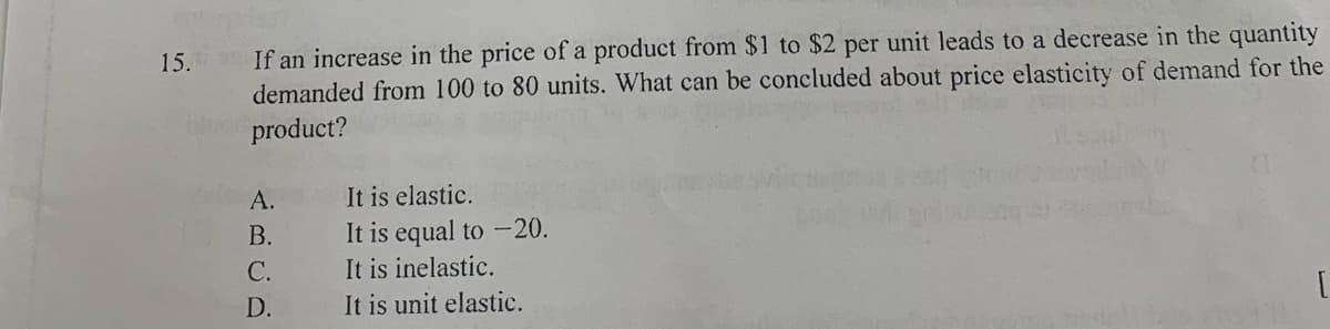15. If an increase in the price of a product from $1 to $2 per unit leads to a decrease in the quantity
demanded from 100 to 80 units. What can be concluded about price elasticity of demand for the
product?
It is elastic.
It is equal to -20.
It is inelastic.
It is unit elastic.
А.
В.
С.
D.
