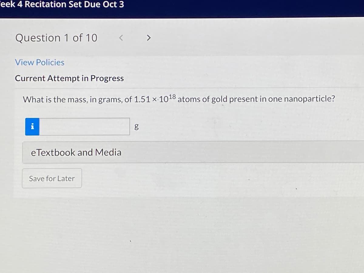 eek 4 Recitation Set Due Oct 3
Question 1 of 10
く
<>
View Policies
Current Attempt in Progress
What is the mass, in grams, of 1.51 x-1018 atoms of gold present in one nanoparticle?
i
eTextbook and Media
Save for Later
