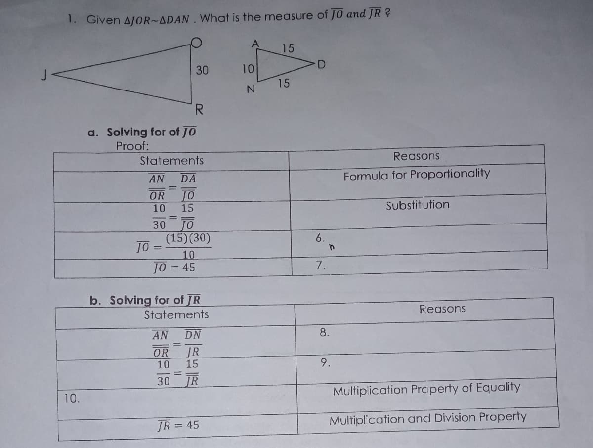 1. Given AJOR~ADAN. What is the measure of JO and JR ?
15
30
10
15
R.
a. Solving for of JO
Proof:
Statements
Reasons
AN
DA
Formula for Proportionality
JO
15
OR
10
Substitution
30
(15)(30)
JO
6.
10
10 =45
7.
b. Solving for of JR
Reasons
Statements
AN
DN
8.
OR
JR
15
10
9.
30
JR
Multiplication Property of Equality
10.
Multiplication and Division Property
ĮR = 45

