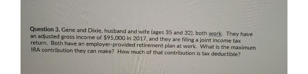 Question 3. Gene and Dixie, husband and wife (ages 35 and 32), both work. They have
an adjusted gross income of $95,000 in 2017, and they are filing a joint income tax
return. Both have an employer-provided retirement plan at work. What is the maximum
IRA contribution they can make? How much of that contribution is tax deductible?
