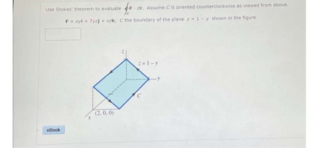 Use Stokes' theorem to evaluate
F dr. Assume C is oriented counterclockwise as viewed from above.
F= xyi + 7yzj + xzk; C the boundary of the plane z =1-y shown in the figure
2=1-y
(2, 0, 0)
eBook

