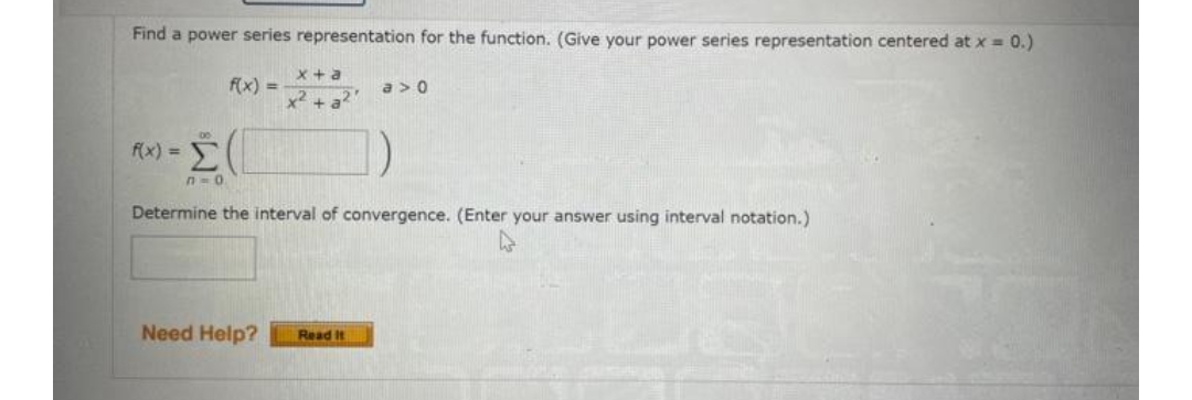 Find a power series representation for the function. (Give your power series representation centered at x = 0.)
x +a
f(x) =
a > 0
x² + a?
f(x) =
n-0
Determine the interval of convergence. (Enter your answer using interval notation.)
Need Help?
Read It
