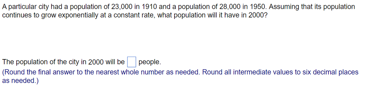 A particular city had a population of 23,000 in 1910 and a population of 28,000 in 1950. Assuming that its population
continues to grow exponentially at a constant rate, what population will it have in 2000?
The population of the city in 2000 will be
реople.
(Round the final answer to the nearest whole number as needed. Round all intermediate values to six decimal places
as needed.)
