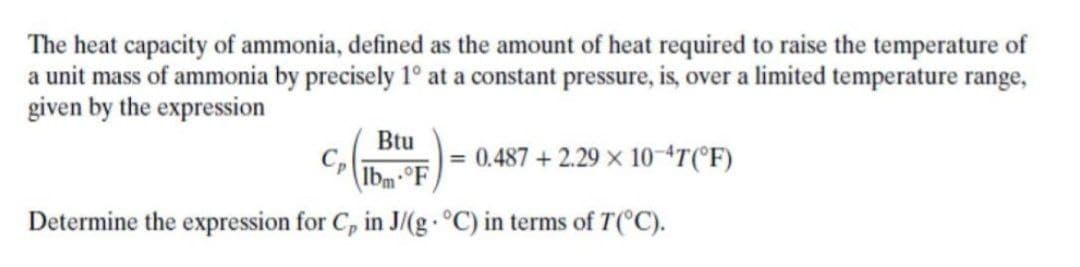 The heat capacity of ammonia, defined as the amount of heat required to raise the temperature of
a unit mass of ammonia by precisely 1° at a constant pressure, is, over a limited temperature range,
given by the expression
Btu
0.487 + 2.29 x 104T(°F)
%3D
Ibm-°F
Determine the expression for C, in J/(g °C) in terms of T(°C).
