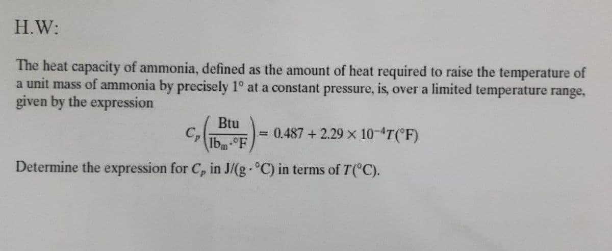 H.W:
The heat capacity of ammonia, defined as the amount of heat required to raise the temperature of
a unit mass of ammonia by precisely 1° at a constant pressure, is, over a limited temperature range,
given by the expression
Btu
C,
0.487+2.29 x 10-4T(°F)
%3D
Ibm°F
Determine the expression for C, in J/(g °C) in terms of T( C).
