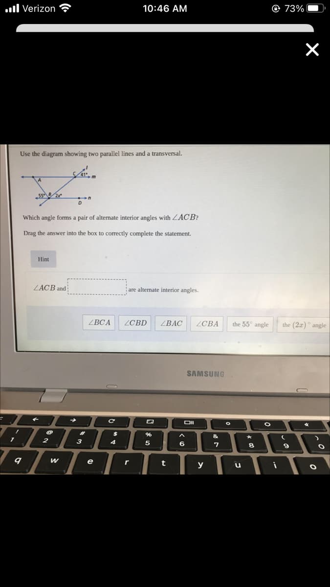.ll Verizon
10:46 AM
© 73%
Use the diagram showing two parallel lines and a transversal.
Which angle forms a pair of alternate interior angles with ZACB?
Drag the answer into the box to correctly complete the statement.
Hint
ZACB and
are alternate interior angles.
ВСА
ZCBD
ВАC
ZCBA
the 55° angle
the (2x)° angle
SAMSUNG
OII
23
24
&
2
з
4
5
8
e
t
y
