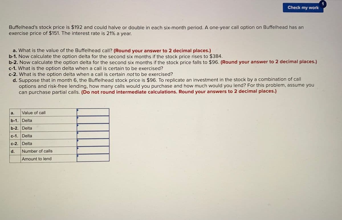 Check my work
Buffelhead's stock price is $192 and could halve or double in each six-month period. A one-year call option on Buffelhead has an
exercise price of $151. The interest rate is 21% a year.
a. What is the value of the Buffelhead call? (Round your answer to 2 decimal places.)
b-1. Now calculate the option delta for the second six months if the stock price rises to $384.
b-2. Now calculate the option delta for the second six months if the stock price falls to $96. (Round your answer to 2 decimal places.)
c-1. What is the option delta when a call is certain to be exercised?
c-2. What is the option delta when a call is certain not to be exercised?
d. Suppose that in month 6, the Buffelhead stock price is $96. To replicate an investment in the stock by a combination of call
options and risk-free lending, how many calls would you purchase and how much would you lend? For this problem, assume you
can purchase partial calls. (Do not round intermediate calculations. Round your answers to 2 decimal places.)
CE
a.
Value of call
b-1. Delta
b-2. Delta
c-1. Delta
c-2. Delta
d.
Number of calls
Amount to lend
