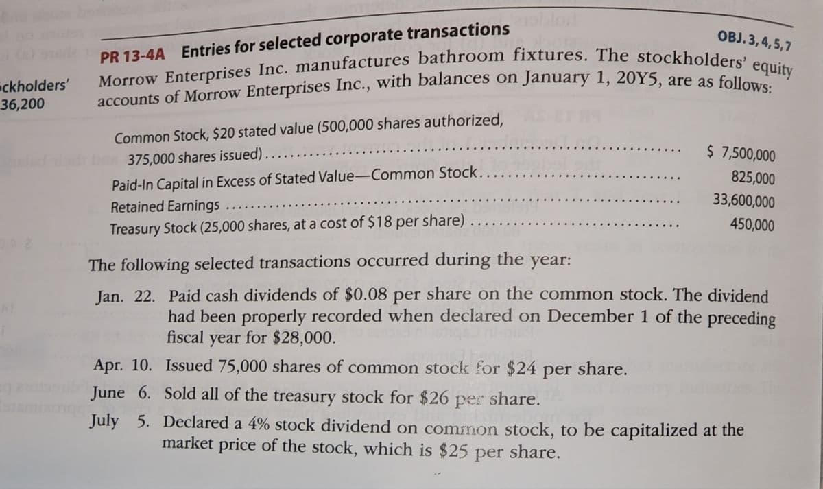 ckholders'
-36,200
OBJ. 3,4,5,7
PR 13-4A Entries for selected corporate transactions
Morrow Enterprises Inc. manufactures bathroom fixtures. The stockholders' equity
accounts of Morrow Enterprises Inc., with balances on January 1, 20Y5, are as follows:
Common Stock, $20 stated value (500,000 shares authorized,
bas 375,000 shares issued)......
Paid-In Capital in Excess of Stated Value-Common Stock.
Retained Earnings ....
Treasury Stock (25,000 shares, at a cost of $18 per share)
noblor
$ 7,500,000
825,000
33,600,000
450,000
The following selected transactions occurred during the year:
Jan. 22. Paid cash dividends of $0.08 per share on the common stock. The dividend
had been properly recorded when declared on December 1 of the preceding
fiscal year for $28,000.
Apr. 10. Issued 75,000 shares of common stock for $24 per share.
June 6. Sold all of the treasury stock for $26 per share.
July 5. Declared a 4% stock dividend on common stock, to be capitalized at the
market price of the stock, which is $25 per share.