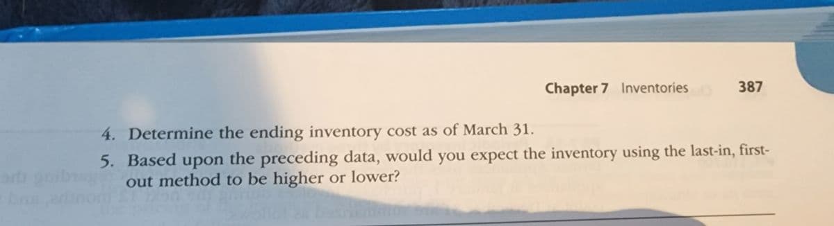Chapter 7 Inventories
387
4. Determine the ending inventory cost as of March 31.
5. Based upon the preceding data, would you expect the inventory using the last-in, first-
out method to be higher or lower?
