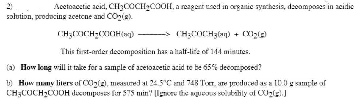 2)
Acetoacetic acid, CH3COCH2COOH, a reagent used in organic synthesis, decomposes in acidic
solution, producing acetone and CO2(g).
CH3COCH2COOH(aq)
CH3COCH3(aq) + CO2(g)
This first-order decomposition has a half-life of 144 minutes.
(a) How long will it take for a sample of acetoacetic acid to be 65% decomposed?
b) How many liters of CO2(g), measured at 24.5°C and 748 Torr, are produced as a 10.0 g sample of
CH3COCH2COOH decomposes for 575 min? [Ignore the aqueous solubility of CO2(g).]
