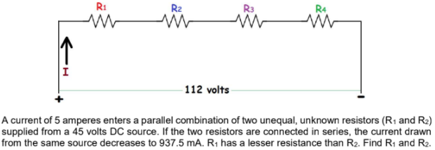 R1
R2
R3
112 volts
A current of 5 amperes enters a parallel combination of two unequal, unknown resistors (R1 and R2)
supplied from a 45 volts DC source. If the two resistors are connected in series, the current drawn
from the same source decreases to 937.5 mA. R1 has a lesser resistance than R2. Find R1 and R2.
