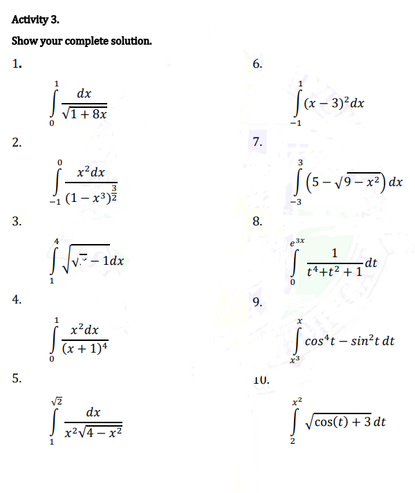 Activity 3.
Show your complete solution.
1.
6.
1
dx
(х— 3)?dx
V1+8x
-1
7.
3
x²dx
(5- 19 – x2) dx
3
1 (1- х3)2
-3
3.
8.
e3x
1dx
-dt
t4+t2 + 1
4.
9.
1
x²dx
[
cos*t – sin?t dt
(x + 1)4
5.
10.
x2
dx
| ycos(t) + 3 dt
x2V4 – x2
1
2
2.
