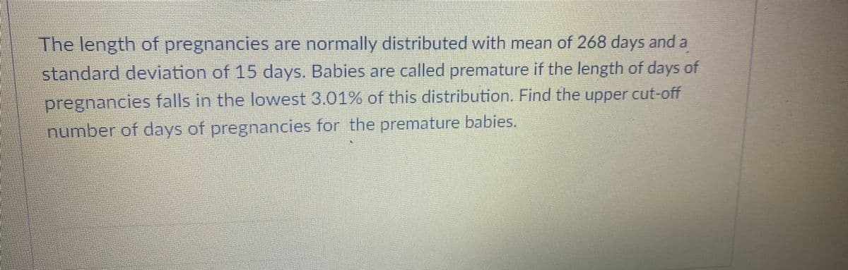 The length of pregnancies are normally distributed with mean of 268 days and a
standard deviation of 15 days. Babies are called premature if the length of days of
pregnancie falls in the lowest 3.01% of this distribution. Find the upper cut-off
number of days of pregnancies for the premature babies.
