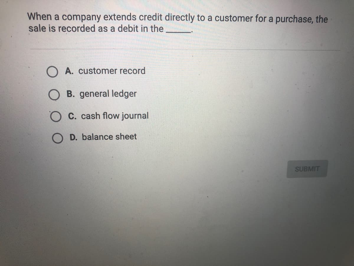 When a company extends credit directly to a customer for a purchase, the
sale is recorded as a debit in the
O A. customer record
B. general ledger
O C. cash flow journal
D. balance sheet
SUBMIT

