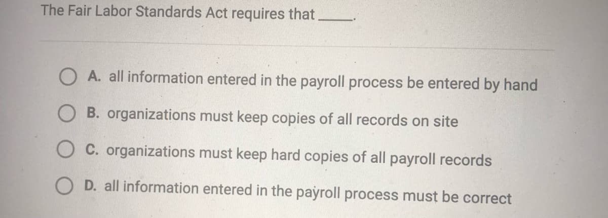 The Fair Labor Standards Act requires that.
O A. all information entered in the payroll process be entered by hand
B. organizations must keep copies of all records on site
O C. organizations must keep hard copies of all payroll records
O D. all information entered in the payroll process must be correct
