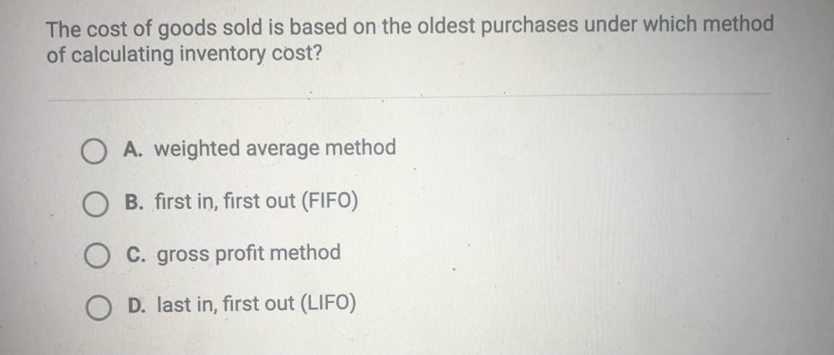 The cost of goods sold is based on the oldest purchases under which method
of calculating inventory cost?
O A. weighted average method
O B. first in, first out (FIFO)
O C. gross profit method
O D. last in, first out (LIFO)
