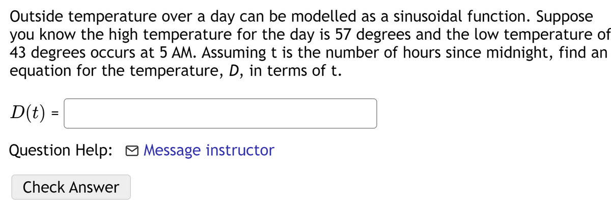 Outside temperature over a day can be modelled as a sinusoidal function. Suppose
you know the high temperature for the day is 57 degrees and the low temperature of
43 degrees occurs at 5 AM. Assuming t is the number of hours since midnight, find an
equation for the temperature, D, in terms of t.
D(t) =
Question Help: O Message instructor
Check Answer
