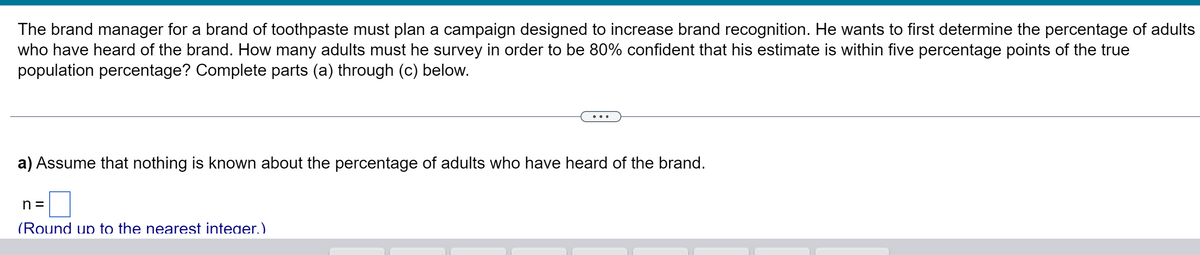 The brand manager for a brand of toothpaste must plan a campaign designed to increase brand recognition. He wants to first determine the percentage of adults
who have heard of the brand. How many adults must he survey in order to be 80% confident that his estimate is within five percentage points of the true
population percentage? Complete parts (a) through (c) below.
..
a) Assume that nothing is known about the percentage of adults who have heard of the brand.
n =
(Round up to the nearest inteaer.)
