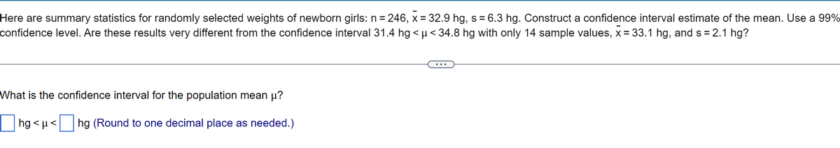 Here are summary statistics for randomly selected weights of newborn girls: n = 246, x = 32.9 hg, s = 6.3 hg. Construct a confidence interval estimate of the mean. Use a 99%
confidence level. Are these results very different from the confidence interval 31.4 hg < u< 34.8 hg with only 14 sample values, x = 33.1 hg, and s = 2.1 hg?
What is the confidence interval for the population mean µ?
hg <µ<
hg (Round to one decimal place as needed.)
