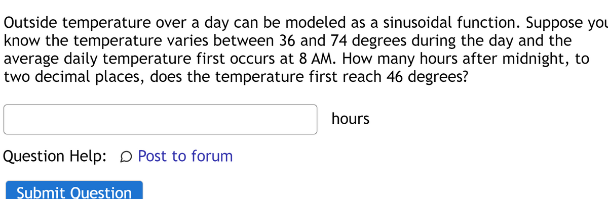 Outside temperature over a day can be modeled as a sinusoidal function. Suppose you
know the temperature varies between 36 and 74 degrees during the day and the
average daily temperature first occurs at 8 AM. How many hours after midnight, to
two decimal places, does the temperature first reach 46 degrees?
hours
Question Help: D Post to forum
Submit Question
