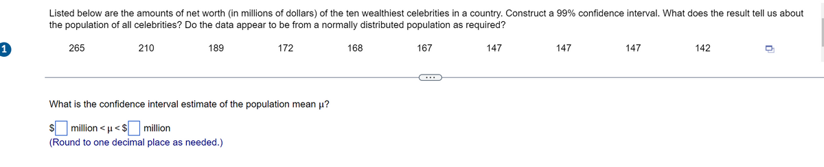 Listed below are the amounts of net worth (in millions of dollars) of the ten wealthiest celebrities in a country. Construct a 99% confidence interval. What does the result tell us about
the population of all celebrities? Do the data appear to be from a normally distributed population as required?
1
265
210
189
172
168
167
147
147
147
142
What is the confidence interval estimate of the population mean µ?
$
million < u< $
million
(Round to one decimal place as needed.)
