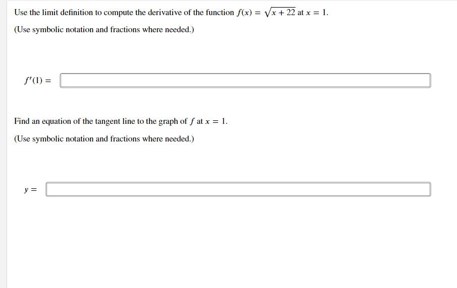 Use the limit definition to compute the derivative of the function f(x) = Vx+ 22 at x = 1.
(Use symbolic notation and fractions where needed.)
f'(1) =
Find an equation of the tangent line to the graph of f at x = 1.
(Use symbolic notation and fractions where needed.)
y =
