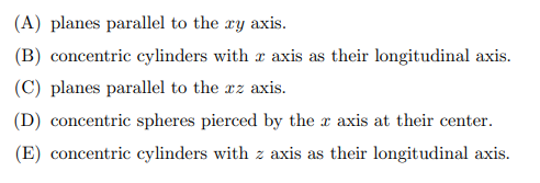 (A) planes parallel to the ry axis.
(B) concentric cylinders with axis as their longitudinal axis.
(C) planes parallel to the xz axis.
(D) concentric spheres pierced by the x axis at their center.
(E) concentric cylinders with z axis as their longitudinal axis.