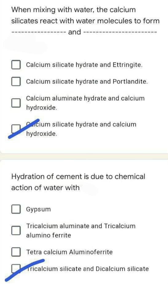 When mixing with water, the calcium
silicates react with water molecules to form
and
Calcium silicate hydrate and Ettringite.
Calcium silicate hydrate and Portlandite.
Calcium aluminate hydrate and calcium
hydroxide.
cium silicate hydrate and calcium
hydroxide.
Hydration of cement is due to chemical
action of water with
Gypsum
Tricalcium aluminate and Tricalcium
alumino ferrite
Tetra calcium Aluminoferrite.
Tricalcium silicate and Dicalcium silicate